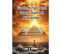 Gods, Kings, and a Boy Named Alexander: How Power, Strategy, Prophecy, and Betrayal Forged the Greatest Conqueror in History