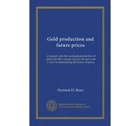 Gold production and future prices: an inquiry into the increased production of gold and other causes of price changes with a view to determining the future of prices