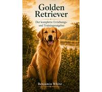 Golden Retriever: Der komplette Erziehungs- und Trainingsratgeber: Golden Retriever Welpen und erwachsene Hunde richtig erziehen - Stubenreinheit, Grundkommandos, Rückruf, Leinenführigkeit, Sozialisie