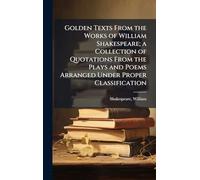 Golden Texts From the Works of William Shakespeare; a Collection of Quotations From the Plays and Poems Arranged Under Proper Classification