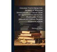 Golden Texts From the Works of William Shakespeare; a Collection of Quotations From the Plays and Poems Arranged Under Proper Classification