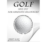 GOLF MADE EASY FOR ABSOLUTE BEGINNERS: Step-by-Step Lessons to Learn the Swing, Avoid Common Mistakes, and Start Playing Like a Confident Golfer