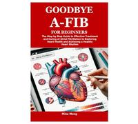 GOODBYE A-FIB FOR BEGINNERS: The Step by Step Guide to Effective Treatment and Curing of Atrial Fibrillation to Restoring Heart Health and Achieving a Healthy Heart Rhythm