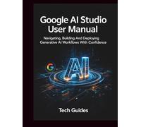 Google AI Studio User Manual: Navigating, Building And Deploying Generative AI Workflows With Confidence