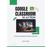 Google Classroom in Action: A Practical Handbook for Modern Educators (Google Apps for Everyone: A Beginner's Guide)