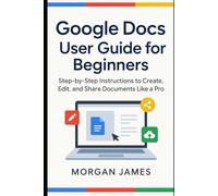 Google Docs User Guide for Beginners: Step-by-Step Instructions to Create, Edit, and Share Documents Like a Pro (Application and software tools guide)