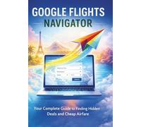 GOOGLE FLIGHTS NAVIGATOR: Your Complete Guide to Finding Hidden Deals and Cheap Airfare