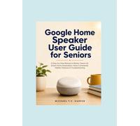 Google Home Speaker User Guide For Seniors: A Step-by-Step Manual to Master Gemini AI, Smart Home Automation, Voice Commands, Hidden Features & Troubleshooting
