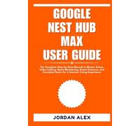 GOOGLE NEST HUB MAX USER GUIDE: The Complete Step-by-Step Manual to Master Setup, Video Calling, Home Monitoring, Smart Features, and Everyday Hacks for a Smarter Living Experience