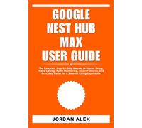 GOOGLE NEST HUB MAX USER GUIDE: The Complete Step-by-Step Manual to Master Setup, Video Calling, Home Monitoring, Smart Features, and Everyday Hacks for a Smarter Living Experience