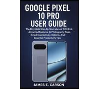 GOOGLE PIXEL 10 PRO USER GUIDE: The Complete Step-By-Step Manual To Unlock Advanced Features, AI Photography Tools, Smart Connectivity Options, And Essential Productivity Tips