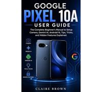 GOOGLE PIXEL 10A USER GUIDE: The Complete Beginner's Manual to Setup, Camera, Gemini AI, Android16, Tips, Tricks, and Hidden Features Explained
