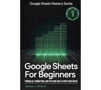 Google Sheets for Beginners: Formulas, Formatting, and the Core Skills Every User Needs (Google Sheets Mastery Series)