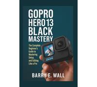 GoPro Hero 13 Black Mastery: The Complete Beginner’s Guide to Mastering Setup, Shooting, and Editing Like a Pro