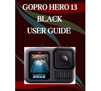 GoPro Hero 13 Black User Guide: A Step-by-Step Manual for Beginners and Seniors Covering Essential Camera Features, Creative Techniques, Tips, Tricks and Effortless Videography Skills