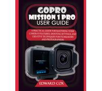 GOPRO MISSION 1 PRO USER GUIDE: A PRACTICAL GUIDE FOR MASTERING YOUR CAMERA'S FEATURES, SHOOTING SETTINGS, AND CREATIVE TECHNIQUES FOR FILMMAKERS AND PHOTOGRAPHERS
