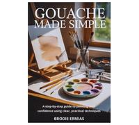 GOUACHE MADE SIMPLE: A Step-by-Step Guide to Painting with Confidence Using Clear, Practical Techniques