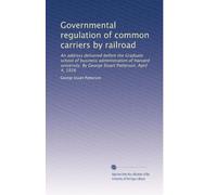 Governmental regulation of common carriers by railroad: An address delivered before the Graduate school of business administration of Harvard university. By George Stuart Patterson. April 4, 1916