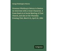Governor Winthrop's Return to Boston. An Interview with a Great Character. A Poem Read at at Social Meeting of First Church, and also at the Thursday Evening Club, March 25, April 20, 1882