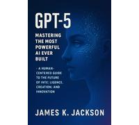 GPT-5 Mastering The Most Powerful AI Ever Built: A Human-centered Guide to the Future of Intelligence, Creation, and Innovation