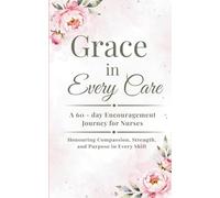 Grace in Every Care: A 60-Day Encouragement Journey for Nurses: Honouring Compassion, Strength, and Purpose in Every Shift