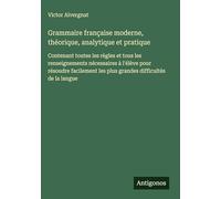 Grammaire française moderne, théorique, analytique et pratique: Contenant toutes les règles et tous les renseignements nécessaires à l'élève pour ... les plus grandes difficultés de la langue