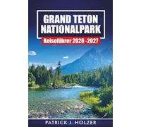 GRAND TETON NATIONALPARK REISEFÜHRER 2026-2027: Wanderwege, landschaftlich reizvolle Fahrten, Wildtiere und 1- bis 7-tägige Reiserouten für Jackson Hole