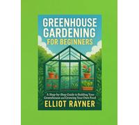 Greenhouse Gardening for Beginners: A Step-by-Step Guide to Building Your Greenhouse and Growing Your Own Food