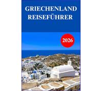 GRIECHENLAND REISEFÜHRER 2026: Der vollständige Reiseführer zu historischen Sehenswürdigkeiten, Inselzielen, authentischer Küche, kulturellen ... vor Ort und praktischer Reiseplanung