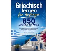 Griechisch lernen für Anfänger : 850 Sätze für den Alltag: Der praktische Sprachführer mit Alltagsdialogen, Aussprachehilfe und Grundwortschatz. ... sprechen für Reise, Beruf und Alltag