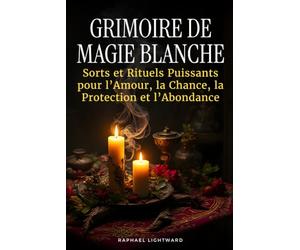 Grimoire de Magie Blanche: Sorts et Rituels Puissants pour l’Amour, la Chance, la Protection et l’Abondance