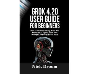 GROK 4.20 USER GUIDE FOR BEGINNERS: How to 10x Productivity, Build And Monetize AI Agents, With 100+ Prompts, And 60 Business Ideas