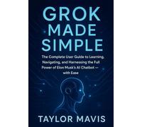 Grok Made Simple: The Complete User Guide to Learning, Navigating, and Harnessing the Full Power of Elon Musk’s AI Chatbot - with Ease