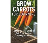 Grow Carrots for Beginners: A Step-By-Step Guide To Soil Prep, Sowing, Thinning, Watering, and Simple Pest Control For Straight, Sweet Roots