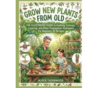 GROW NEW PLANTS FROM OLD:: The Illustrated Guide to Grafting, Cuttings, Layering, and Other Propagation Techniques For Beginners Of All Ages