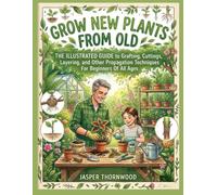 GROW NEW PLANTS FROM OLD:: The Illustrated Guide to Grafting, Cuttings, Layering, and Other Propagation Techniques For Beginners Of All Ages