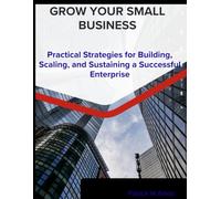 grow your small business: a practical strategies for building, scaling, and sustaining a successful enterprise