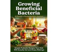 Growing Beneficial Bacteria: A Family's Fermentation Journey: Simple Probiotic Recipes Your Kids Will Actually Eat (and Enjoy Making)