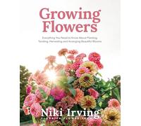 Growing Flowers: Everything You Need to Know About Planting, Tending, Harvesting and Arranging Beautiful Blooms (Flower Gardening for Beginners)
