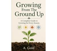 Growing From The Ground Up: A Complete Guide to Gardening for Every Season