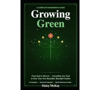 Growing Green A Complete Beginner's Guide to Gardening: From Seed to Harvest - Everything You Need to Grow Your Own Beautiful, Bountiful Garden