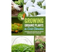 Growing Organic Plants in Cold Climates: Techniques and Strategies for Thriving Gardens in Frosty Conditions
