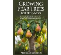 Growing Pear Trees For Beginners: The Step-by-step Guide to Cultivating Healthy Trees and Bountiful Harvests (The Fruit Grower’s Journey)