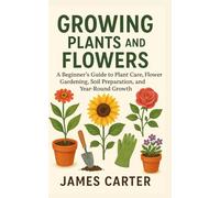 Growing Plants and Flowers: A Beginner’s Guide to Plant Care, Flower Gardening, Soil Preparation, and Year-Round Growth