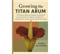 Growing the Titan Arum: A Practical Guide to Growing Amorphophallus titanum from Seed to Spectacular Bloom in Greenhouses, Conservatories and Serious Home Collections