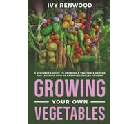 Growing Your Own Vegetables: A Beginner’s Guide to Growing a Vegetable Garden and Learning How to Grow Vegetables at Home