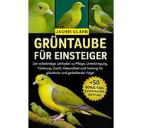GRÜNTAUBE FÜR EINSTEIGER: Der vollständige Leitfaden zu Pflege, Unterbringung, Fütterung, Zucht, Gesundheit und Training für glückliche und gedeihende Vögel