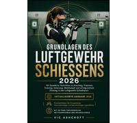 GRUNDLAGEN DES LUFTGEWEHRSCHIESSENS 2026: 101 bewährte Techniken zu Anschlag, Präzision, Training, Visierung, Wettkampf und erfolgreichem Einstieg in den Luftgewehr-Schießsport