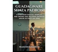 Guadagnare Senza Padroni: 8 Strategie Digitali Semplici per Creare una Seconda Entrata anche se Parti da Zero
