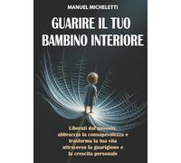 Guarire il Tuo Bambino Interiore: Liberati dal Passato, Abbraccia la Consapevolezza e Trasforma la Tua Vita Attraverso la Guarigione e la Crescita Personale